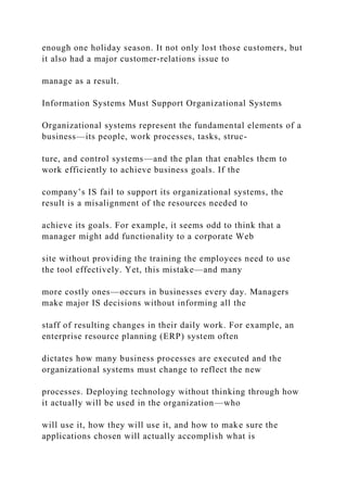 enough one holiday season. It not only lost those customers, but
it also had a major customer‐relations issue to
manage as a result.
Information Systems Must Support Organizational Systems
Organizational systems represent the fundamental elements of a
business—its people, work processes, tasks, struc-
ture, and control systems—and the plan that enables them to
work efficiently to achieve business goals. If the
company’s IS fail to support its organizational systems, the
result is a misalignment of the resources needed to
achieve its goals. For example, it seems odd to think that a
manager might add functionality to a corporate Web
site without providing the training the employees need to use
the tool effectively. Yet, this mistake—and many
more costly ones—occurs in businesses every day. Managers
make major IS decisions without informing all the
staff of resulting changes in their daily work. For example, an
enterprise resource planning (ERP) system often
dictates how many business processes are executed and the
organizational systems must change to reflect the new
processes. Deploying technology without thinking through how
it actually will be used in the organization—who
will use it, how they will use it, and how to make sure the
applications chosen will actually accomplish what is
 