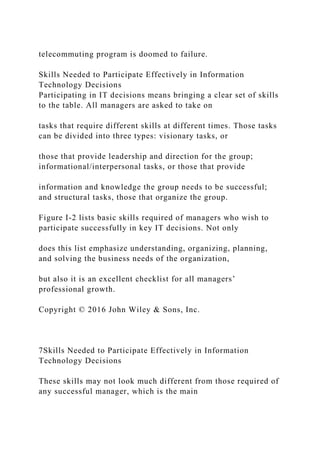 telecommuting program is doomed to failure.
Skills Needed to Participate Effectively in Information
Technology Decisions
Participating in IT decisions means bringing a clear set of skills
to the table. All managers are asked to take on
tasks that require different skills at different times. Those tasks
can be divided into three types: visionary tasks, or
those that provide leadership and direction for the group;
informational/interpersonal tasks, or those that provide
information and knowledge the group needs to be successful;
and structural tasks, those that organize the group.
Figure I-2 lists basic skills required of managers who wish to
participate successfully in key IT decisions. Not only
does this list emphasize understanding, organizing, planning,
and solving the business needs of the organization,
but also it is an excellent checklist for all managers’
professional growth.
Copyright © 2016 John Wiley & Sons, Inc.
7Skills Needed to Participate Effectively in Information
Technology Decisions
These skills may not look much different from those required of
any successful manager, which is the main
 