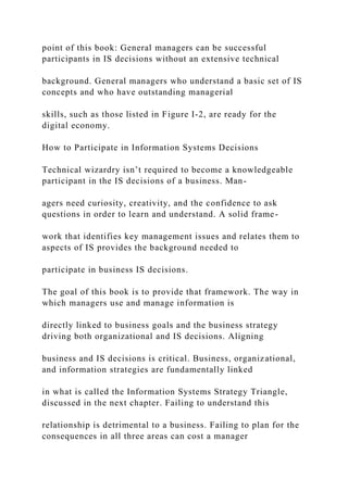 point of this book: General managers can be successful
participants in IS decisions without an extensive technical
background. General managers who understand a basic set of IS
concepts and who have outstanding managerial
skills, such as those listed in Figure I-2, are ready for the
digital economy.
How to Participate in Information Systems Decisions
Technical wizardry isn’t required to become a knowledgeable
participant in the IS decisions of a business. Man-
agers need curiosity, creativity, and the confidence to ask
questions in order to learn and understand. A solid frame-
work that identifies key management issues and relates them to
aspects of IS provides the background needed to
participate in business IS decisions.
The goal of this book is to provide that framework. The way in
which managers use and manage information is
directly linked to business goals and the business strategy
driving both organizational and IS decisions. Aligning
business and IS decisions is critical. Business, organizational,
and information strategies are fundamentally linked
in what is called the Information Systems Strategy Triangle,
discussed in the next chapter. Failing to understand this
relationship is detrimental to a business. Failing to plan for the
consequences in all three areas can cost a manager
 