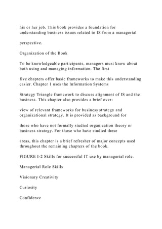 his or her job. This book provides a foundation for
understanding business issues related to IS from a managerial
perspective.
Organization of the Book
To be knowledgeable participants, managers must know about
both using and managing information. The first
five chapters offer basic frameworks to make this understanding
easier. Chapter 1 uses the Information Systems
Strategy Triangle framework to discuss alignment of IS and the
business. This chapter also provides a brief over-
view of relevant frameworks for business strategy and
organizational strategy. It is provided as background for
those who have not formally studied organization theory or
business strategy. For those who have studied these
areas, this chapter is a brief refresher of major concepts used
throughout the remaining chapters of the book.
FIGURE I-2 Skills for successful IT use by managerial role.
Managerial Role Skills
Visionary Creativity
Curiosity
Confidence
 