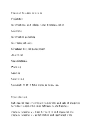Focus on business solutions
Flexibility
Informational and Interpersonal Communication
Listening
Information gathering
Interpersonal skills
Structural Project management
Analytical
Organizational
Planning
Leading
Controlling
Copyright © 2016 John Wiley & Sons, Inc.
8 Introduction
Subsequent chapters provide frameworks and sets of examples
for understanding the links between IS and business
strategy (Chapter 2), links between IS and organizational
strategy (Chapter 3), collaboration and individual work
 