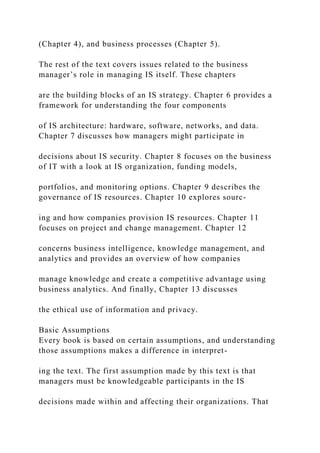 (Chapter 4), and business processes (Chapter 5).
The rest of the text covers issues related to the business
manager’s role in managing IS itself. These chapters
are the building blocks of an IS strategy. Chapter 6 provides a
framework for understanding the four components
of IS architecture: hardware, software, networks, and data.
Chapter 7 discusses how managers might participate in
decisions about IS security. Chapter 8 focuses on the business
of IT with a look at IS organization, funding models,
portfolios, and monitoring options. Chapter 9 describes the
governance of IS resources. Chapter 10 explores sourc-
ing and how companies provision IS resources. Chapter 11
focuses on project and change management. Chapter 12
concerns business intelligence, knowledge management, and
analytics and provides an overview of how companies
manage knowledge and create a competitive advantage using
business analytics. And finally, Chapter 13 discusses
the ethical use of information and privacy.
Basic Assumptions
Every book is based on certain assumptions, and understanding
those assumptions makes a difference in interpret-
ing the text. The first assumption made by this text is that
managers must be knowledgeable participants in the IS
decisions made within and affecting their organizations. That
 