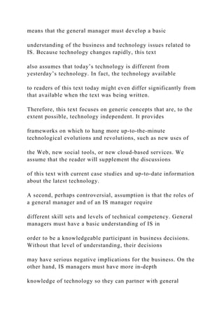 means that the general manager must develop a basic
understanding of the business and technology issues related to
IS. Because technology changes rapidly, this text
also assumes that today’s technology is different from
yesterday’s technology. In fact, the technology available
to readers of this text today might even differ significantly from
that available when the text was being written.
Therefore, this text focuses on generic concepts that are, to the
extent possible, technology independent. It provides
frameworks on which to hang more up‐to‐the‐minute
technological evolutions and revolutions, such as new uses of
the Web, new social tools, or new cloud‐based services. We
assume that the reader will supplement the discussions
of this text with current case studies and up‐to‐date information
about the latest technology.
A second, perhaps controversial, assumption is that the roles of
a general manager and of an IS manager require
different skill sets and levels of technical competency. General
managers must have a basic understanding of IS in
order to be a knowledgeable participant in business decisions.
Without that level of understanding, their decisions
may have serious negative implications for the business. On the
other hand, IS managers must have more in‐depth
knowledge of technology so they can partner with general
 