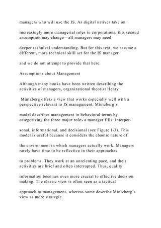 managers who will use the IS. As digital natives take on
increasingly more managerial roles in corporations, this second
assumption may change—all managers may need
deeper technical understanding. But for this text, we assume a
different, more technical skill set for the IS manager
and we do not attempt to provide that here.
Assumptions about Management
Although many books have been written describing the
activities of managers, organizational theorist Henry
Mintzberg offers a view that works especially well with a
perspective relevant to IS management. Mintzberg’s
model describes management in behavioral terms by
categorizing the three major roles a manager fills: interper-
sonal, informational, and decisional (see Figure I-3). This
model is useful because it considers the chaotic nature of
the environment in which managers actually work. Managers
rarely have time to be reflective in their approaches
to problems. They work at an unrelenting pace, and their
activities are brief and often interrupted. Thus, quality
information becomes even more crucial to effective decision
making. The classic view is often seen as a tactical
approach to management, whereas some describe Mintzberg’s
view as more strategic.
 