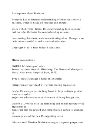 Assumptions about Business
Everyone has an internal understanding of what constitutes a
business, which is based on readings and experi-
ences with different firms. This understanding forms a model
that provides the basis for comprehending actions,
interpreting decisions, and communicating ideas. Managers use
their internal model to make sense of otherwise
Copyright © 2016 John Wiley & Sons, Inc.
9Basic Assumptions
FIGURE I-3 Managers’ roles.
Source: Adapted from H. Mintzberg, The Nature of Managerial
Work (New York: Harper & Row, 1973).
Type of Roles Manager’s Roles IS Examples
Interpersonal Figurehead CIO greets touring dignitaries.
Leader IS manager puts in long hours to help motivate project
team to complete
project on schedule in an environment of heavy budget cuts.
Liaison CIO works with the marketing and human resource vice
presidents to
make sure that the reward and compensation system is changed
to
encourage use of the new IS supporting sales.
Informational Monitor Division manager compares progress on
 