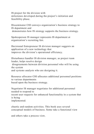 IS project for the division with
milestones developed during the project’s initiation and
feasibility phase.
Disseminator CIO conveys organization’s business strategy to
IS department and
demonstrates how IS strategy supports the business strategy.
Spokesperson IS manager represents IS department at
organization’s recruiting fair.
Decisional Entrepreneur IS division manager suggests an
application of a new technology that
improves the division’s operational efficiency.
Disturbance handler IS division manager, as project team
leader, helps resolve design
disagreements between division personnel who will be using
the system
and systems analysts who are designing it.
Resource allocator CIO allocates additional personnel positions
to various departments
based upon the business strategy.
Negotiator IS manager negotiates for additional personnel
needed to respond to
recent user requests for enhanced functionality in a system that
is being
implemented.
chaotic and random activities. This book uses several
conceptual models of business. Some take a functional view
and others take a process view.
 