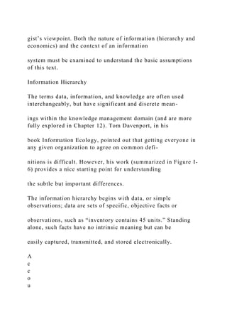gist’s viewpoint. Both the nature of information (hierarchy and
economics) and the context of an information
system must be examined to understand the basic assumptions
of this text.
Information Hierarchy
The terms data, information, and knowledge are often used
interchangeably, but have significant and discrete mean-
ings within the knowledge management domain (and are more
fully explored in Chapter 12). Tom Davenport, in his
book Information Ecology, pointed out that getting everyone in
any given organization to agree on common defi-
nitions is difficult. However, his work (summarized in Figure I-
6) provides a nice starting point for understanding
the subtle but important differences.
The information hierarchy begins with data, or simple
observations; data are sets of specific, objective facts or
observations, such as “inventory contains 45 units.” Standing
alone, such facts have no intrinsic meaning but can be
easily captured, transmitted, and stored electronically.
A
c
c
o
u
 