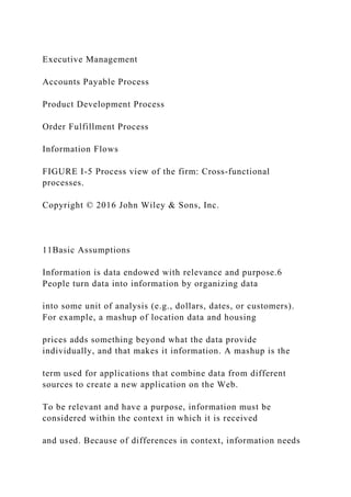 Executive Management
Accounts Payable Process
Product Development Process
Order Fulfillment Process
Information Flows
FIGURE I-5 Process view of the firm: Cross‐functional
processes.
Copyright © 2016 John Wiley & Sons, Inc.
11Basic Assumptions
Information is data endowed with relevance and purpose.6
People turn data into information by organizing data
into some unit of analysis (e.g., dollars, dates, or customers).
For example, a mashup of location data and housing
prices adds something beyond what the data provide
individually, and that makes it information. A mashup is the
term used for applications that combine data from different
sources to create a new application on the Web.
To be relevant and have a purpose, information must be
considered within the context in which it is received
and used. Because of differences in context, information needs
 