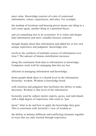 most value. Knowledge consists of a mix of contextual
information, values, experiences, and rules. For example,
the mashup of locations and housing prices means one thing to a
real estate agent, another thing to a potential buyer,
and yet something else to an economist. It is richer and deeper
than information and more valuable because someone
thought deeply about that information and added his or her own
unique experience and judgment. Knowledge also
involves the synthesis of multiple sources of information over
time.7 The amount of human contribution increases
along the continuum from data to information to knowledge.
Computers work well for managing data but are less
efficient at managing information and knowledge.
Some people think there is a fourth level in the information
hierarchy: wisdom. Wisdom is knowledge fused
with intuition and judgment that facilitates the ability to make
decisions. Wisdom is that level of the information
hierarchy used by subject matter experts, gurus, and individuals
with a high degree of experience who seem to “just
know” what to do and how to apply the knowledge they gain.
This is consistent with Aristotle’s view of wisdom as
the ability to balance different and conflicting elements together
in ways that are only learned through experience.
 