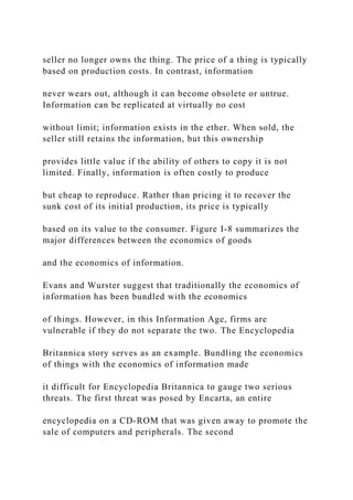 seller no longer owns the thing. The price of a thing is typically
based on production costs. In contrast, information
never wears out, although it can become obsolete or untrue.
Information can be replicated at virtually no cost
without limit; information exists in the ether. When sold, the
seller still retains the information, but this ownership
provides little value if the ability of others to copy it is not
limited. Finally, information is often costly to produce
but cheap to reproduce. Rather than pricing it to recover the
sunk cost of its initial production, its price is typically
based on its value to the consumer. Figure I-8 summarizes the
major differences between the economics of goods
and the economics of information.
Evans and Wurster suggest that traditionally the economics of
information has been bundled with the economics
of things. However, in this Information Age, firms are
vulnerable if they do not separate the two. The Encyclopedia
Britannica story serves as an example. Bundling the economics
of things with the economics of information made
it difficult for Encyclopedia Britannica to gauge two serious
threats. The first threat was posed by Encarta, an entire
encyclopedia on a CD‐ROM that was given away to promote the
sale of computers and peripherals. The second
 