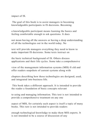 impact of IS.
The goal of this book is to assist managers in becoming
knowledgeable participants in IS decisions. Becoming
a knowledgeable participant means learning the basics and
feeling comfortable enough to ask questions. It does
not mean having all the answers or having a deep understanding
of all the technologies out in the world today. No
text will provide managers everything they need to know to
make important IS decisions. Some texts instruct on
the basic technical background of IS. Others discuss
applications and their life cycles. Some take a comprehensive
view of the management information systems (MIS) fi eld and
offer readers snapshots of current systems along with
chapters describing how those technologies are designed, used,
and integrated into business life.
This book takes a different approach. It is intended to provide
the reader a foundation of basic concepts relevant
to using and managing information. This text is not intended to
provide a comprehensive treatment on any one
aspect of MIS, for certainly each aspect is itself a topic of many
books. This text is not intended to provide readers
enough technological knowledge to make them MIS experts. It
is not intended to be a source of discussion of any
 