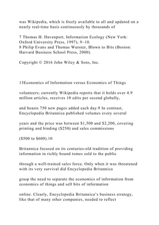 was Wikipedia, which is freely available to all and updated on a
nearly real‐time basis continuously by thousands of
7 Thomas H. Davenport, Information Ecology (New York:
Oxford University Press, 1997), 9–10.
8 Philip Evans and Thomas Wurster, Blown to Bits (Boston:
Harvard Business School Press, 2000).
Copyright © 2016 John Wiley & Sons, Inc.
13Economics of Information versus Economics of Things
volunteers; currently Wikipedia reports that it holds over 4.9
million articles, receives 10 edits per second globally,
and boasts 750 new pages added each day.9 In contrast,
Encyclopedia Britannica published volumes every several
years and the price was between $1,500 and $2,200, covering
printing and binding ($250) and sales commissions
($500 to $600).10
Britannica focused on its centuries‐old tradition of providing
information in richly bound tomes sold to the public
through a well‐trained sales force. Only when it was threatened
with its very survival did Encyclopedia Britannica
grasp the need to separate the economics of information from
economics of things and sell bits of information
online. Clearly, Encyclopedia Britannica’s business strategy,
like that of many other companies, needed to reflect
 