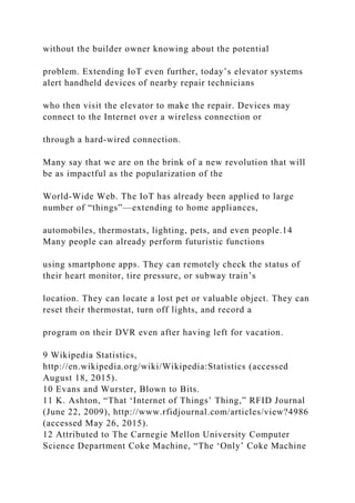 without the builder owner knowing about the potential
problem. Extending IoT even further, today’s elevator systems
alert handheld devices of nearby repair technicians
who then visit the elevator to make the repair. Devices may
connect to the Internet over a wireless connection or
through a hard‐wired connection.
Many say that we are on the brink of a new revolution that will
be as impactful as the popularization of the
World‐Wide Web. The IoT has already been applied to large
number of “things”—extending to home appliances,
automobiles, thermostats, lighting, pets, and even people.14
Many people can already perform futuristic functions
using smartphone apps. They can remotely check the status of
their heart monitor, tire pressure, or subway train’s
location. They can locate a lost pet or valuable object. They can
reset their thermostat, turn off lights, and record a
program on their DVR even after having left for vacation.
9 Wikipedia Statistics,
http://en.wikipedia.org/wiki/Wikipedia:Statistics (accessed
August 18, 2015).
10 Evans and Wurster, Blown to Bits.
11 K. Ashton, “That ‘Internet of Things’ Thing,” RFID Journal
(June 22, 2009), http://www.rfidjournal.com/articles/view?4986
(accessed May 26, 2015).
12 Attributed to The Carnegie Mellon University Computer
Science Department Coke Machine, “The ‘Only’ Coke Machine
 