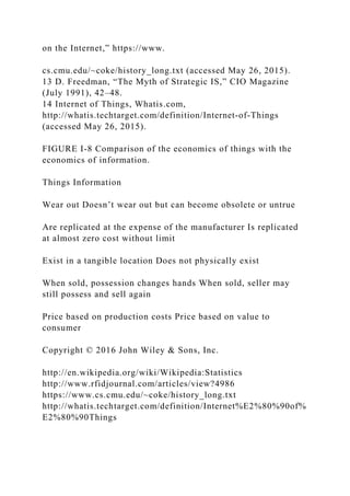 on the Internet,” https://www.
cs.cmu.edu/~coke/history_long.txt (accessed May 26, 2015).
13 D. Freedman, “The Myth of Strategic IS,” CIO Magazine
(July 1991), 42–48.
14 Internet of Things, Whatis.com,
http://whatis.techtarget.com/definition/Internet‐of‐Things
(accessed May 26, 2015).
FIGURE I-8 Comparison of the economics of things with the
economics of information.
Things Information
Wear out Doesn’t wear out but can become obsolete or untrue
Are replicated at the expense of the manufacturer Is replicated
at almost zero cost without limit
Exist in a tangible location Does not physically exist
When sold, possession changes hands When sold, seller may
still possess and sell again
Price based on production costs Price based on value to
consumer
Copyright © 2016 John Wiley & Sons, Inc.
http://en.wikipedia.org/wiki/Wikipedia:Statistics
http://www.rfidjournal.com/articles/view?4986
https://www.cs.cmu.edu/~coke/history_long.txt
http://whatis.techtarget.com/definition/Internet%E2%80%90of%
E2%80%90Things
 