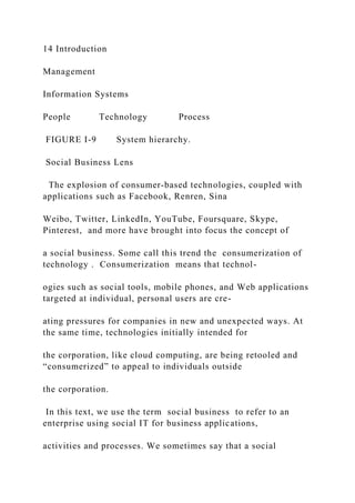 14 Introduction
Management
Information Systems
People Technology Process
FIGURE I-9 System hierarchy.
Social Business Lens
The explosion of consumer‐based technologies, coupled with
applications such as Facebook, Renren, Sina
Weibo, Twitter, LinkedIn, YouTube, Foursquare, Skype,
Pinterest, and more have brought into focus the concept of
a social business. Some call this trend the consumerization of
technology . Consumerization means that technol-
ogies such as social tools, mobile phones, and Web applications
targeted at individual, personal users are cre-
ating pressures for companies in new and unexpected ways. At
the same time, technologies initially intended for
the corporation, like cloud computing, are being retooled and
“consumerized” to appeal to individuals outside
the corporation.
In this text, we use the term social business to refer to an
enterprise using social IT for business applications,
activities and processes. We sometimes say that a social
 