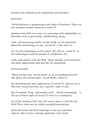 business has infused social capabilities into business
processes.
Social business is permeating every facet of business. There are
new business models based on a social IT
platform that offer new ways of connecting with stakeholders in
functions such as governing, collaborating, doing
work, and measuring results. In this book, we are particular
about the terminology we use. Social IT is the term we
use for all technologies in this space. We defi ne social IT as
the technologies used for people to collaborate, net-
work, and interact over the Web. These include social networks
and other applications that provide for interaction
between people.
Many use the term social media as an overarching term for
this space, but increasingly, social media refers to
the marketing and sales applications of social IT, and we use it
that way. Social networks are a specifi c type of tool,
like Facebook, Ning, and similar tools. Social networking is
the use of these types of social IT tools in a community.
As of the writing of this text, the social space is still like the
Wild West; there are no widely accepted conventions
about the terms and their meanings or the uses and their
impacts. But we have enough experience with social
 