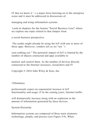IT that we know it ’ s a major force bursting on to the enterprise
scene and it must be addressed in discussions of
managing and using information systems.
Look in chapters for the feature “Social Business Lens” where
we explore one topic related to that chapter from
a social business perspective.
The reader might already be using the IoT with one or more of
these apps. However, vendors tell us we “ain ’ t
seen nothing yet.” The potential impact of IoT is limited by the
number of objects connected and apps available to
monitor and control them. As the number of devices directly
connected to the Internet increases, researchers and IT
Copyright © 2016 John Wiley & Sons, Inc.
15Summary
professionals expect an exponential increase in IoT
functionality and usage.15 In the coming years, Internet traffic
will dramatically increase along with an explosion in the
amount of information generated by these devices.
System Hierarchy
Information systems are composed of three main elements:
technology, people, and process (see Figure I-9). When
 