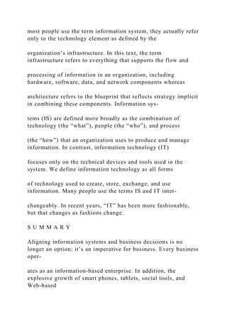 most people use the term information system, they actually refer
only to the technology element as defined by the
organization’s infrastructure. In this text, the term
infrastructure refers to everything that supports the flow and
processing of information in an organization, including
hardware, software, data, and network components whereas
architecture refers to the blueprint that reflects strategy implicit
in combining these components. Information sys-
tems (IS) are defined more broadly as the combination of
technology (the “what”), people (the “who”), and process
(the “how”) that an organization uses to produce and manage
information. In contrast, information technology (IT)
focuses only on the technical devices and tools used in the
system. We define information technology as all forms
of technology used to create, store, exchange, and use
information. Many people use the terms IS and IT inter-
changeably. In recent years, “IT” has been more fashionable,
but that changes as fashions change.
S U M M A R Y
Aligning information systems and business decisions is no
longer an option; it’s an imperative for business. Every business
oper-
ates as an information‐based enterprise. In addition, the
explosive growth of smart phones, tablets, social tools, and
Web‐based
 