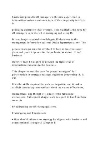 businesses provides all managers with some experience in
information systems and some idea of the complexity involved
in
providing enterprise‐level systems. This highlights the need for
all managers to be skilled in managing and using IS.
It is no longer acceptable to delegate IS decisions to the
management information systems (MIS) department alone. The
general manager must be involved to both execute business
plans and protect options for future business vision. IS and
business
maturity must be aligned to provide the right level of
information resources to the business.
This chapter makes the case for general managers’ full
participation in strategic business decisions concerning IS. It
out-
lines the skills required for such participation, and it makes
explicit certain key assumptions about the nature of business,
management, and IS that will underlie the remaining
discussions. Subsequent chapters are designed to build on these
concepts
by addressing the following questions.
Frameworks and Foundations
• How should information strategy be aligned with business and
organizational strategies? (Chapter 1)
 