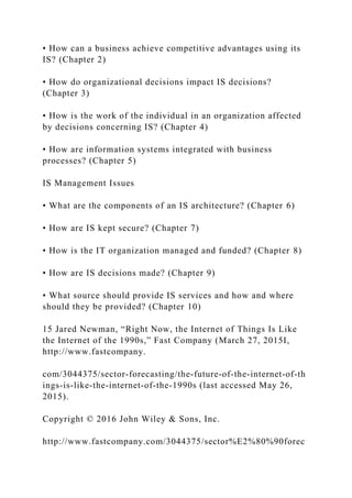 • How can a business achieve competitive advantages using its
IS? (Chapter 2)
• How do organizational decisions impact IS decisions?
(Chapter 3)
• How is the work of the individual in an organization affected
by decisions concerning IS? (Chapter 4)
• How are information systems integrated with business
processes? (Chapter 5)
IS Management Issues
• What are the components of an IS architecture? (Chapter 6)
• How are IS kept secure? (Chapter 7)
• How is the IT organization managed and funded? (Chapter 8)
• How are IS decisions made? (Chapter 9)
• What source should provide IS services and how and where
should they be provided? (Chapter 10)
15 Jared Newman, “Right Now, the Internet of Things Is Like
the Internet of the 1990s,” Fast Company (March 27, 2015I,
http://www.fastcompany.
com/3044375/sector‐forecasting/the‐future‐of‐the‐internet‐of‐th
ings‐is‐like‐the‐internet‐of‐the‐1990s (last accessed May 26,
2015).
Copyright © 2016 John Wiley & Sons, Inc.
http://www.fastcompany.com/3044375/sector%E2%80%90forec
 