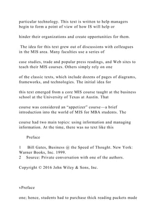particular technology. This text is written to help managers
begin to form a point of view of how IS will help or
hinder their organizations and create opportunities for them.
The idea for this text grew out of discussions with colleagues
in the MIS area. Many faculties use a series of
case studies, trade and popular press readings, and Web sites to
teach their MIS courses. Others simply rely on one
of the classic texts, which include dozens of pages of diagrams,
frameworks, and technologies. The initial idea for
this text emerged from a core MIS course taught at the business
school at the University of Texas at Austin. That
course was considered an “appetizer” course—a brief
introduction into the world of MIS for MBA students. The
course had two main topics: using information and managing
information. At the time, there was no text like this
Preface
1 Bill Gates, Business @ the Speed of Thought. New York:
Warner Books, Inc. 1999.
2 Source: Private conversation with one of the authors.
Copyright © 2016 John Wiley & Sons, Inc.
vPreface
one; hence, students had to purchase thick reading packets made
 