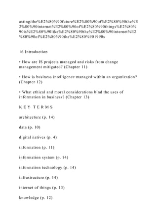 asting/the%E2%80%90future%E2%80%90of%E2%80%90the%E
2%80%90internet%E2%80%90of%E2%80%90things%E2%80%
90is%E2%80%90like%E2%80%90the%E2%80%90internet%E2
%80%90of%E2%80%90the%E2%80%901990s
16 Introduction
• How are IS projects managed and risks from change
management mitigated? (Chapter 11)
• How is business intelligence managed within an organization?
(Chapter 12)
• What ethical and moral considerations bind the uses of
information in business? (Chapter 13)
K E Y T E R M S
architecture (p. 14)
data (p. 10)
digital natives (p. 4)
information (p. 11)
information system (p. 14)
information technology (p. 14)
infrastructure (p. 14)
internet of things (p. 13)
knowledge (p. 12)
 