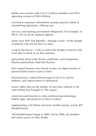 health care systems with over 9.5 million members and 2014
operating revenue of $56.4 billion,
invested in numerous information systems projects aimed at
streamlining operations, offering new
services, and meeting government obligations. For example, in
2014, 13% of all the medical appoint-
ments were fulfi lled digitally—through e‐mail—to the delight
of patients who did not have to make
a trip to the doctor ’ s offi ce and to the delight of doctors who
were able to check in on their patients,
particularly those with chronic conditions, more frequently.
Doctors particularly liked this because
their annual bonuses were based, in part, on improvements in
patient health metrics such as lower
blood pressure, reduced blood sugar levels if at risk for
diabetes, and improvement in cholesterol
scores rather than on the number of tests they ordered or the
total billing they brought in. The organi-
zation invested heavily in video conferencing technology,
mobile apps, and analytics as they fi nished
implementing a $4 billion electronic health records system, KP
HealthConnect.
KP HealthConnect began in 2003, but by 2008, all members
had online access to their health
 