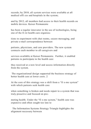 records; by 2010, all system services were available at all
medical offi ces and hospitals in the system;
and by 2012, all members had access to their health records on
mobile devices. Kaiser Permanente
has been a regular innovator in the use of technologies, being
one of the fi rst health care organiza-
tions to experiment with chat rooms, secure messaging, and
private e‐mail correspondence between
patients, physicians, and care providers. The new system
connects each member to all caregivers and
services available at Kaiser Permanente. Further, it enabled
patients to participate in the health care
they received at a new level and access information directly
from the system.
The organizational design supported the business strategy of
better health care at lower costs. 2
At the core of this strategy was a shift from a “fi x‐me system”
with which patients seek health care
when something is broken and needs repair to a system that was
truly proactive and focused on pro-
moting health. Under the “fi x‐me system,” health care was
expensive and often sought too late to
The Information Systems Strategy Triangle highlights the
alignment necessary between
 