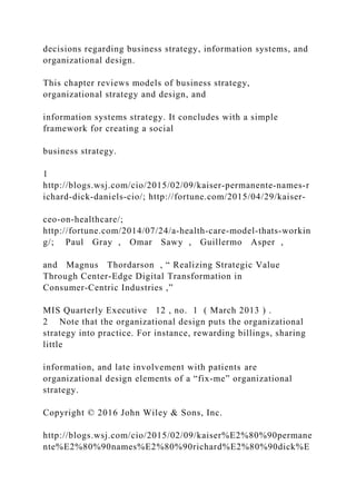 decisions regarding business strategy, information systems, and
organizational design.
This chapter reviews models of business strategy,
organizational strategy and design, and
information systems strategy. It concludes with a simple
framework for creating a social
business strategy.
1
http://blogs.wsj.com/cio/2015/02/09/kaiser‐permanente‐names‐r
ichard‐dick‐daniels‐cio/; http://fortune.com/2015/04/29/kaiser‐
ceo‐on‐healthcare/;
http://fortune.com/2014/07/24/a‐health‐care‐model‐thats‐workin
g/; Paul Gray , Omar Sawy , Guillermo Asper ,
and Magnus Thordarson , “ Realizing Strategic Value
Through Center‐Edge Digital Transformation in
Consumer‐Centric Industries ,”
MIS Quarterly Executive 12 , no. 1 ( March 2013 ) .
2 Note that the organizational design puts the organizational
strategy into practice. For instance, rewarding billings, sharing
little
information, and late involvement with patients are
organizational design elements of a “fix‐me” organizational
strategy.
Copyright © 2016 John Wiley & Sons, Inc.
http://blogs.wsj.com/cio/2015/02/09/kaiser%E2%80%90permane
nte%E2%80%90names%E2%80%90richard%E2%80%90dick%E
 