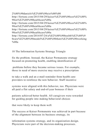 2%80%90daniels%E2%80%90cio%00%00
http://fortune.com/2015/04/29/kaiser%E2%80%90ceo%E2%80%
90on%E2%80%90healthcare%00a
http://fortune.com/2015/04/29/kaiser%E2%80%90ceo%E2%80%
90on%E2%80%90healthcare%00a
http://fortune.com/2015/04/29/kaiser%E2%80%90ceo%E2%80%
90on%E2%80%90healthcare%00a
http://fortune.com/2014/07/24/a%E2%80%90health%E2%80%9
0care%E2%80%90model%E2%80%90thats%E2%80%90working
%00a
18 The Information Systems Strategy Triangle
fix the problem. Instead, the Kaiser Permanente strategy
focused on promoting health, enabling identification of
problems before they became serious issues. For example,
those in need of more exercise may receive a prescription
to take a walk and an e‐mail reminder from health care
providers to reinforce the new behavior. Staff incentive
systems were aligned with this behavior, too. Physicians were
all paid a flat salary and end‐of‐year bonuses if their
patients achieved better health. All caregivers were rewarded
for guiding people into making behavioral choices
that were likely to keep them well.
The success at Kaiser Permanente was achieved in part because
of the alignment between its business strategy, its
information systems strategy, and its organization design.
Physicians were part of the decision‐making processes.
 