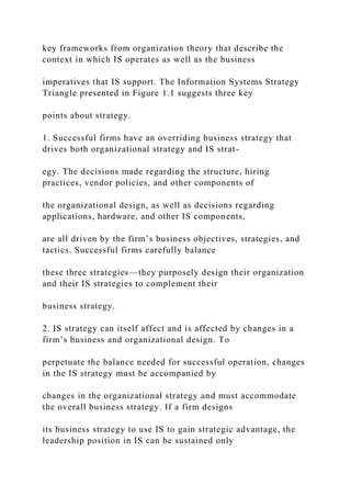 key frameworks from organization theory that describe the
context in which IS operates as well as the business
imperatives that IS support. The Information Systems Strategy
Triangle presented in Figure 1.1 suggests three key
points about strategy.
1. Successful firms have an overriding business strategy that
drives both organizational strategy and IS strat-
egy. The decisions made regarding the structure, hiring
practices, vendor policies, and other components of
the organizational design, as well as decisions regarding
applications, hardware, and other IS components,
are all driven by the firm’s business objectives, strategies, and
tactics. Successful firms carefully balance
these three strategies—they purposely design their organization
and their IS strategies to complement their
business strategy.
2. IS strategy can itself affect and is affected by changes in a
firm’s business and organizational design. To
perpetuate the balance needed for successful operation, changes
in the IS strategy must be accompanied by
changes in the organizational strategy and must accommodate
the overall business strategy. If a firm designs
its business strategy to use IS to gain strategic advantage, the
leadership position in IS can be sustained only
 