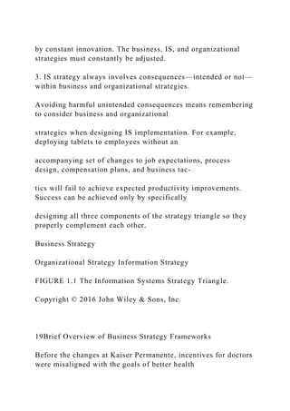 by constant innovation. The business, IS, and organizational
strategies must constantly be adjusted.
3. IS strategy always involves consequences—intended or not—
within business and organizational strategies.
Avoiding harmful unintended consequences means remembering
to consider business and organizational
strategies when designing IS implementation. For example,
deploying tablets to employees without an
accompanying set of changes to job expectations, process
design, compensation plans, and business tac-
tics will fail to achieve expected productivity improvements.
Success can be achieved only by specifically
designing all three components of the strategy triangle so they
properly complement each other.
Business Strategy
Organizational Strategy Information Strategy
FIGURE 1.1 The Information Systems Strategy Triangle.
Copyright © 2016 John Wiley & Sons, Inc.
19Brief Overview of Business Strategy Frameworks
Before the changes at Kaiser Permanente, incentives for doctors
were misaligned with the goals of better health
 