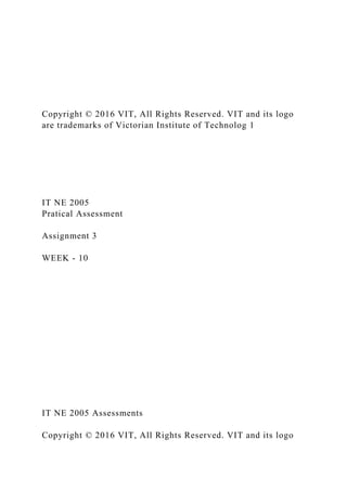 Copyright © 2016 VIT, All Rights Reserved. VIT and its logo
are trademarks of Victorian Institute of Technolog 1
IT NE 2005
Pratical Assessment
Assignment 3
WEEK - 10
IT NE 2005 Assessments
Copyright © 2016 VIT, All Rights Reserved. VIT and its logo
 