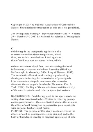 Copyright © 2017 by National Association of Orthopaedic
Nurses. Unauthorized reproduction of this article is prohibited.
344 Orthopaedic Nursing • September/October 2017 • Volume
36 • Number 5 © 2017 by National Association of Orthopaedic
Nurses
C
old therapy is the therapeutic application of a
substance to reduce tissue temperature, blood
flow, and cellular metabolism. Local applica-
tion of cold produces vasoconstriction, which
reduces cutaneous blood flow, thus decreasing the local
inflammatory response and edema formation (Bleakley,
McDonough, & MacAuley, 2004; Levy & Marmar, 1993).
The anesthetic effect of local cooling is produced by
slowing or eliminating the transmission of pain signals.
Low temperatures impede neuromuscular transmis-
sions and thus raise pain thresholds (Abramson, Chu, &
Tuck, 1966). Cooling of the muscle tissue inhibits activity
of the muscle spindles and reduces spasm (Airaksinen
BACKGROUND: Cold therapy used in the sports medicine
settings has been found to be effective in reducing postop-
erative pain; however, there are limited studies that examine
the effect of cold therapy on postoperative pain in patients
with posterior lumbar spinal fusion.
PURPOSE: The purpose of this study was to determine the
effects of cold on postoperative spine pain and add to the
body of knowledge specific to practical application of cold
 