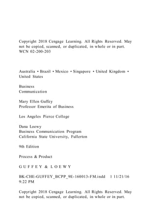Copyright 2018 Cengage Learning. All Rights Reserved. May
not be copied, scanned, or duplicated, in whole or in part.
WCN 02-200-203
Australia • Brazil • Mexico • Singapore • United Kingdom •
United States
Business
Communication
Mary Ellen Guffey
Professor Emerita of Business
Los Angeles Pierce College
Dana Loewy
Business Communication Program
California State University, Fullerton
9th Edition
Process & Product
G U F F E Y & L O E W Y
BK-CHE-GUFFEY_BCPP_9E-160013-FM.indd 1 11/21/16
9:22 PM
Copyright 2018 Cengage Learning. All Rights Reserved. May
not be copied, scanned, or duplicated, in whole or in part.
 