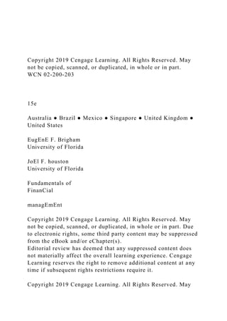 Copyright 2019 Cengage Learning. All Rights Reserved. May
not be copied, scanned, or duplicated, in whole or in part.
WCN 02-200-203
15e
Australia ● Brazil ● Mexico ● Singapore ● United Kingdom ●
United States
EugEnE F. Brigham
University of Florida
JoEl F. houston
University of Florida
Fundamentals of
FinanCial
managEmEnt
Copyright 2019 Cengage Learning. All Rights Reserved. May
not be copied, scanned, or duplicated, in whole or in part. Due
to electronic rights, some third party content may be suppressed
from the eBook and/or eChapter(s).
Editorial review has deemed that any suppressed content does
not materially affect the overall learning experience. Cengage
Learning reserves the right to remove additional content at any
time if subsequent rights restrictions require it.
Copyright 2019 Cengage Learning. All Rights Reserved. May
 
