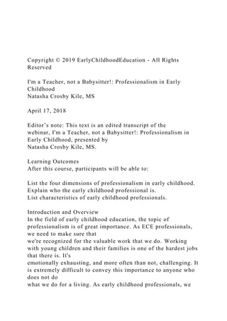 Copyright © 2019 EarlyChildhoodEducation - All Rights
Reserved
I'm a Teacher, not a Babysitter!: Professionalism in Early
Childhood
Natasha Crosby Kile, MS
April 17, 2018
Editor’s note: This text is an edited transcript of the
webinar, I'm a Teacher, not a Babysitter!: Professionalism in
Early Childhood, presented by
Natasha Crosby Kile, MS.
Learning Outcomes
After this course, participants will be able to:
List the four dimensions of professionalism in early childhood.
Explain who the early childhood professional is.
List characteristics of early childhood professionals.
Introduction and Overview
In the field of early childhood education, the topic of
professionalism is of great importance. As ECE professionals,
we need to make sure that
we're recognized for the valuable work that we do. Working
with young children and their families is one of the hardest jobs
that there is. It's
emotionally exhausting, and more often than not, challenging. It
is extremely difficult to convey this importance to anyone who
does not do
what we do for a living. As early childhood professionals, we
 