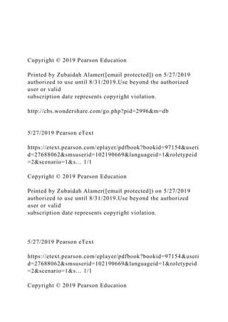 Copyright © 2019 Pearson Education
Printed by Zubaidah Alamer([email protected]) on 5/27/2019
authorized to use until 8/31/2019.Use beyond the authorized
user or valid
subscription date represents copyright violation.
http://cbs.wondershare.com/go.php?pid=2996&m=db
5/27/2019 Pearson eText
https://etext.pearson.com/eplayer/pdfbook?bookid=97154&useri
d=27688062&smsuserid=102190669&languageid=1&roletypeid
=2&scenario=1&s… 1/1
Copyright © 2019 Pearson Education
Printed by Zubaidah Alamer([email protected]) on 5/27/2019
authorized to use until 8/31/2019.Use beyond the authorized
user or valid
subscription date represents copyright violation.
5/27/2019 Pearson eText
https://etext.pearson.com/eplayer/pdfbook?bookid=97154&useri
d=27688062&smsuserid=102190669&languageid=1&roletypeid
=2&scenario=1&s… 1/1
Copyright © 2019 Pearson Education
 