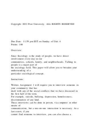 Copyright 2022 Post University. ALL RIGHTS RESERVED
Due Date: 11:59 pm EST on Sunday of Unit 4
Points: 100
Overview:
Since Sociology is the study of people, we have direct
involvement every day in our
communities, schools, family, and neighborhoods. Talking to
people is a major part of
the sociology field. This paper will allow you to broaden your
understanding of a
particular sociological concept.
Instructions:
Written Assignment 1 will require you to interview someone in
your community that has
dealt with any of the social conflicts that we have discussed in
the first half of the term.
For example, suicide, bullying, depression, homelessness,
discrimination of any kind.
These interviews can be done in person, via computer or other
means of
communication, but a one-on-one interaction is necessary. As a
last resort, if you
cannot find someone to interview, you can also choose a
 
