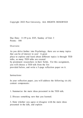 Copyright 2022 Post University, ALL RIGHTS RESERVED
Due Date: 11:59 p.m. EST, Sunday of Unit 3
Points: 100
Overview:
As you delve further into Psychology, there are so many topics
that can be of interest to you! A great
place to explore and learn about different topics is through TED
talks, as many TED talks are created
by prominent researchers in their fields. For this assignment,
you will choose a TED talk from the list
provided below, and write a 3-page reflection paper on it.
Instructions:
In your reflection paper, you will address the following six (6)
content components:
1. Summarize the main ideas presented in the TED talk.
2. Discuss something new that you learned.
3. State whether you agree or disagree with the main ideas
presented in the talk, and explain
 