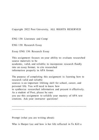 Copyright 2022 Post University, ALL RIGHTS RESERVED
ENG 130: Literature and Comp
ENG 130: Research Essay
Essay ENG 130: Research Essay
This assignment focuses on your ability to: evaluate researched
source materials to be
academic, valid, and reliable; to incorporate research fluidly
into an essay format; to cite researched
information properly in APA format.
The purpose of completing this assignment is: learning how to
research valid and reliable
sources is an important lifelong skill for school, career, and
personal life. You will need to know how
to synthesize researched information and present it effectively.
As a student of Post, please be sure
you use this assignment to solidify your mastery of APA text
citations. Ask your instructor questions!
_____________________________________________________
_________
Prompt (what you are writing about):
Who is Harper Lee and how is her life reflected in To Kill a
 