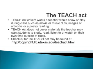 TEACH Act covers works a teacher would show or play during class such as movie or music clips, images of artworks or a poetry reading. TEACH Act does not cover materials the teacher may want students to study, read, listen to or watch on their own time outside of class. Checklist for the TEACH act may be found at: http://copyright.lib.utexas.edu/teachact.html The TEACH act