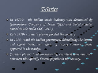 T-Series 
In 1970’s - the Indian music industry was dominated by 
Gramophone Company of India (GCI) and Polydor (later 
named Music India Ltd.- MIL). 
Late 1970s - cassette players flooded the country 
In 1978 - with the Indian government liberalizing the import 
and export trade, new kinds of luxury consumer goods 
appeared in the market. 
Cassette players (and consequently, cassettes) were one such 
new item that quickly became popular in the country. 
 
