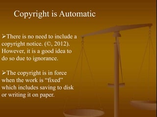 Copyright is Automatic

There is no need to include a
copyright notice. (©, 2012).
However, it is a good idea to
do so due to ignorance.

The copyright is in force
when the work is “fixed”
which includes saving to disk
or writing it on paper.
 