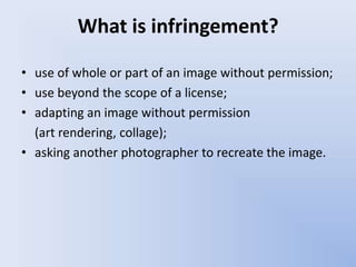 What is infringement?

• use of whole or part of an image without permission;
• use beyond the scope of a license;
• adapting an image without permission
  (art rendering, collage);
• asking another photographer to recreate the image.
 