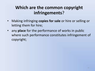 Which are the common copyright
             infringements?
• Making infringing copies for sale or hire or selling or
  letting them for hire;
• any place for the performance of works in public
  where such performance constitutes infringement of
  copyright;




                                                      11
 