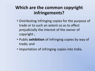 Which are the common copyright
        infringements?
• Distributing infringing copies for the purpose of
  trade or to such an extent so as to affect
  prejudicially the interest of the owner of
  copyright ;
• Public exhibition of infringing copies by way of
  trade; and
• Importation of infringing copies into India.



                                                 12
 