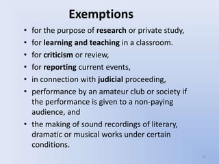 Exemptions
• for the purpose of research or private study,
• for learning and teaching in a classroom.
• for criticism or review,
• for reporting current events,
• in connection with judicial proceeding,
• performance by an amateur club or society if
  the performance is given to a non-paying
  audience, and
• the making of sound recordings of literary,
  dramatic or musical works under certain
  conditions.
                                                  15
 
