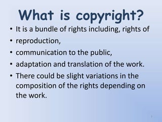 What is copyright?
•   It is a bundle of rights including, rights of
•   reproduction,
•   communication to the public,
•   adaptation and translation of the work.
•   There could be slight variations in the
    composition of the rights depending on
    the work.

                                                    3
 