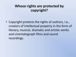 Whose rights are protected by
               copyright?

• Copyright protects the rights of authors, i.e.,
  creators of intellectual property in the form of
  literary, musical, dramatic and artistic works
  and cinematograph films and sound
  recordings.



                                                 4
 